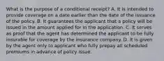 What is the purpose of a conditional receipt? A. It is intended to provide coverage on a date earlier than the date of the issuance of the policy. B. It guarantees the applicant that a policy will be issued in the amount applied for in the application. C. It serves as proof that the agent has determined the applicant to be fully insurable for coverage by the insurance company. D. It is given by the agent only to applicant who fully prepay all scheduled premiums in advance of policy issue.