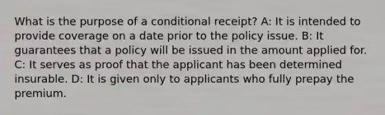 What is the purpose of a conditional receipt? A: It is intended to provide coverage on a date prior to the policy issue. B: It guarantees that a policy will be issued in the amount applied for. C: It serves as proof that the applicant has been determined insurable. D: It is given only to applicants who fully prepay the premium.