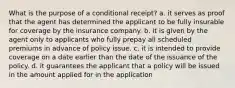 What is the purpose of a conditional receipt? a. it serves as proof that the agent has determined the applicant to be fully insurable for coverage by the insurance company. b. it is given by the agent only to applicants who fully prepay all scheduled premiums in advance of policy issue. c. it is intended to provide coverage on a date earlier than the date of the issuance of the policy. d. it guarantees the applicant that a policy will be issued in the amount applied for in the application