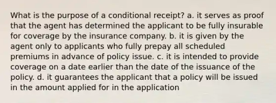 What is the purpose of a conditional receipt? a. it serves as proof that the agent has determined the applicant to be fully insurable for coverage by the insurance company. b. it is given by the agent only to applicants who fully prepay all scheduled premiums in advance of policy issue. c. it is intended to provide coverage on a date earlier than the date of the issuance of the policy. d. it guarantees the applicant that a policy will be issued in the amount applied for in the application