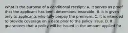 What is the purpose of a conditional receipt? A. It serves as proof that the applicant has been determined insurable. B. It is given only to applicants who fully prepay the premium. C. It is intended to provide coverage on a date prior to the policy issue. D. It guarantees that a policy will be issued in the amount applied for.