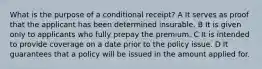 What is the purpose of a conditional receipt? A It serves as proof that the applicant has been determined insurable. B It is given only to applicants who fully prepay the premium. C It is intended to provide coverage on a date prior to the policy issue. D It guarantees that a policy will be issued in the amount applied for.