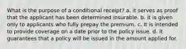 What is the purpose of a conditional receipt? a. it serves as proof that the applicant has been determined insurable. b. it is given only to applicants who fully prepay the premium. c. It is intended to provide coverage on a date prior to the policy issue. d. it guarantees that a policy will be issued in the amount applied for.