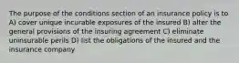 The purpose of the conditions section of an insurance policy is to A) cover unique incurable exposures of the insured B) alter the general provisions of the insuring agreement C) eliminate uninsurable perils D) list the obligations of the insured and the insurance company