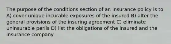 The purpose of the conditions section of an insurance policy is to A) cover unique incurable exposures of the insured B) alter the general provisions of the insuring agreement C) eliminate uninsurable perils D) list the obligations of the insured and the insurance company