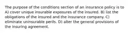 The purpose of the conditions section of an insurance policy is to A) cover unique insurable exposures of the insured. B) list the obligations of the insured and the insurance company. C) eliminate uninsurable perils. D) alter the general provisions of the insuring agreement.