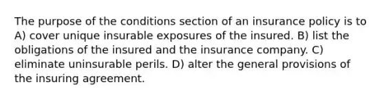 The purpose of the conditions section of an insurance policy is to A) cover unique insurable exposures of the insured. B) list the obligations of the insured and the insurance company. C) eliminate uninsurable perils. D) alter the general provisions of the insuring agreement.