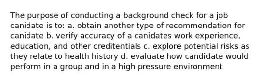 The purpose of conducting a background check for a job canidate is to: a. obtain another type of recommendation for canidate b. verify accuracy of a canidates work experience, education, and other creditentials c. explore potential risks as they relate to health history d. evaluate how candidate would perform in a group and in a high pressure environment