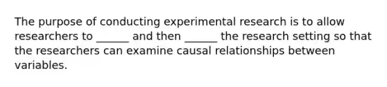 The purpose of conducting experimental research is to allow researchers to ______ and then ______ the research setting so that the researchers can examine causal relationships between variables.