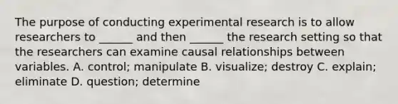 The purpose of conducting experimental research is to allow researchers to ______ and then ______ the research setting so that the researchers can examine causal relationships between variables. A. control; manipulate B. visualize; destroy C. explain; eliminate D. question; determine