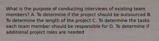 What is the purpose of conducting interviews of existing team members? A. To determine if the project should be outsourced B. To determine the length of the project C. To determine the tasks each team member should be responsible for D. To determine if additional project roles are needed