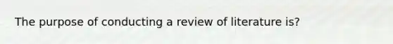 The purpose of conducting a review of literature is?