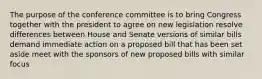 The purpose of the conference committee is to bring Congress together with the president to agree on new legislation resolve differences between House and Senate versions of similar bills demand immediate action on a proposed bill that has been set aside meet with the sponsors of new proposed bills with similar focus