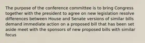 The purpose of the conference committee is to bring Congress together with the president to agree on new legislation resolve differences between House and Senate versions of similar bills demand immediate action on a proposed bill that has been set aside meet with the sponsors of new proposed bills with similar focus