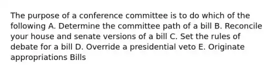 The purpose of a conference committee is to do which of the following A. Determine the committee path of a bill B. Reconcile your house and senate versions of a bill C. Set the rules of debate for a bill D. Override a presidential veto E. Originate appropriations Bills