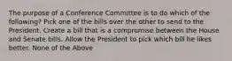 The purpose of a Conference Committee is to do which of the following? Pick one of the bills over the other to send to the President. Create a bill that is a compromise between the House and Senate bills. Allow the President to pick which bill he likes better. None of the Above