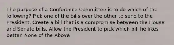 The purpose of a Conference Committee is to do which of the following? Pick one of the bills over the other to send to the President. Create a bill that is a compromise between the House and Senate bills. Allow the President to pick which bill he likes better. None of the Above