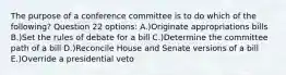 The purpose of a conference committee is to do which of the following? Question 22 options: A.)Originate appropriations bills B.)Set the rules of debate for a bill C.)Determine the committee path of a bill D.)Reconcile House and Senate versions of a bill E.)Override a presidential veto