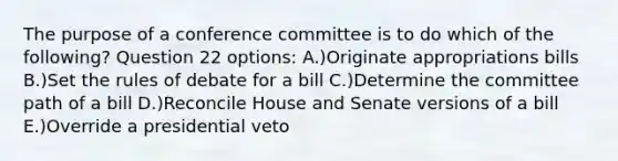 The purpose of a conference committee is to do which of the following? Question 22 options: A.)Originate appropriations bills B.)Set the rules of debate for a bill C.)Determine the committee path of a bill D.)Reconcile House and Senate versions of a bill E.)Override a presidential veto