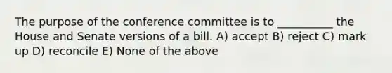 The purpose of the conference committee is to __________ the House and Senate versions of a bill. A) accept B) reject C) mark up D) reconcile E) None of the above