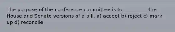 The purpose of the conference committee is to__________ the House and Senate versions of a bill. a) accept b) reject c) mark up d) reconcile