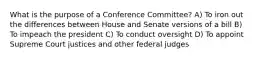 What is the purpose of a Conference Committee? A) To iron out the differences between House and Senate versions of a bill B) To impeach the president C) To conduct oversight D) To appoint Supreme Court justices and other federal judges