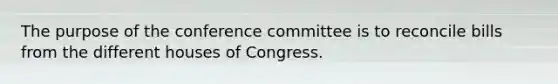 The purpose of the conference committee is to reconcile bills from the different houses of Congress.