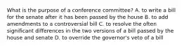 What is the purpose of a conference committee? A. to write a bill for the senate after it has been passed by the house B. to add amendments to a controversial bill C. to resolve the often significant differences in the two versions of a bill passed by the house and senate D. to override the governor's veto of a bill