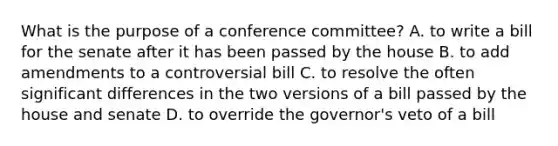 What is the purpose of a conference committee? A. to write a bill for the senate after it has been passed by the house B. to add amendments to a controversial bill C. to resolve the often significant differences in the two versions of a bill passed by the house and senate D. to override the governor's veto of a bill