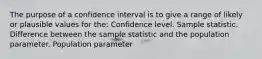 The purpose of a confidence interval is to give a range of likely or plausible values for the: Confidence level. Sample statistic. Difference between the sample statistic and the population parameter. Population parameter