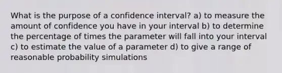 What is the purpose of a confidence interval? a) to measure the amount of confidence you have in your interval b) to determine the percentage of times the parameter will fall into your interval c) to estimate the value of a parameter d) to give a range of reasonable probability simulations