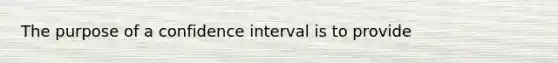 The purpose of a confidence interval is to provide