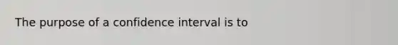 The purpose of a confidence interval is to