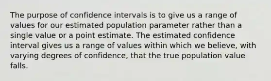 The purpose of confidence intervals is to give us a range of values for our estimated population parameter rather than a single value or a point estimate. The estimated confidence interval gives us a range of values within which we believe, with varying degrees of confidence, that the true population value falls.