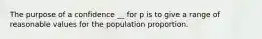 The purpose of a confidence __ for p is to give a range of reasonable values for the population proportion.