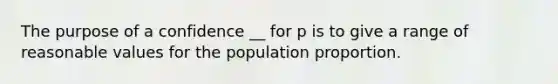 The purpose of a confidence __ for p is to give a range of reasonable values for the population proportion.