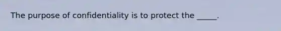 The purpose of confidentiality is to protect the _____.