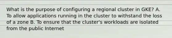 What is the purpose of configuring a regional cluster in GKE? A. To allow applications running in the cluster to withstand the loss of a zone B. To ensure that the cluster's workloads are isolated from the public Internet