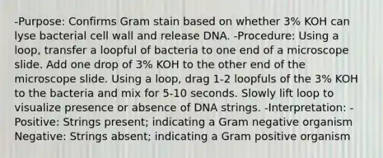 -Purpose: Confirms Gram stain based on whether 3% KOH can lyse bacterial cell wall and release DNA. -Procedure: Using a loop, transfer a loopful of bacteria to one end of a microscope slide. Add one drop of 3% KOH to the other end of the microscope slide. Using a loop, drag 1-2 loopfuls of the 3% KOH to the bacteria and mix for 5-10 seconds. Slowly lift loop to visualize presence or absence of DNA strings. -Interpretation: -Positive: Strings present; indicating a Gram negative organism Negative: Strings absent; indicating a Gram positive organism