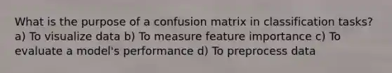 What is the purpose of a confusion matrix in classification tasks? a) To visualize data b) To measure feature importance c) To evaluate a model's performance d) To preprocess data