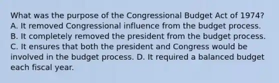 What was the purpose of the Congressional Budget Act of 1974? A. It removed Congressional influence from the budget process. B. It completely removed the president from the budget process. C. It ensures that both the president and Congress would be involved in the budget process. D. It required a balanced budget each fiscal year.