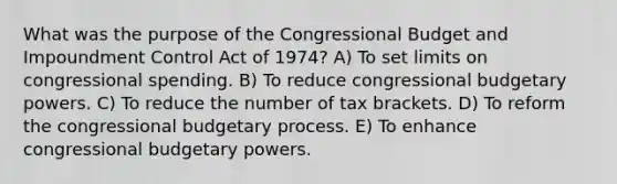 What was the purpose of the Congressional Budget and Impoundment Control Act of 1974? A) To set limits on congressional spending. B) To reduce congressional budgetary powers. C) To reduce the number of tax brackets. D) To reform the congressional budgetary process. E) To enhance congressional budgetary powers.