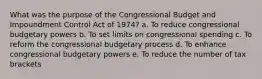 What was the purpose of the Congressional Budget and Impoundment Control Act of 1974? a. To reduce congressional budgetary powers b. To set limits on congressional spending c. To reform the congressional budgetary process d. To enhance congressional budgetary powers e. To reduce the number of tax brackets