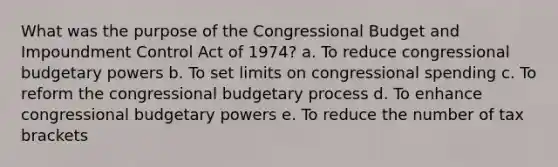 What was the purpose of the Congressional Budget and Impoundment Control Act of 1974? a. To reduce congressional budgetary powers b. To set limits on congressional spending c. To reform the congressional budgetary process d. To enhance congressional budgetary powers e. To reduce the number of tax brackets