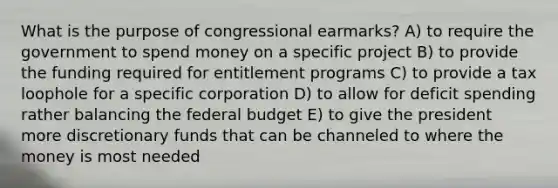 What is the purpose of congressional earmarks? A) to require the government to spend money on a specific project B) to provide the funding required for entitlement programs C) to provide a tax loophole for a specific corporation D) to allow for deficit spending rather balancing the federal budget E) to give the president more discretionary funds that can be channeled to where the money is most needed