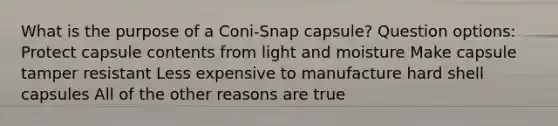 What is the purpose of a Coni-Snap capsule? Question options: Protect capsule contents from light and moisture Make capsule tamper resistant Less expensive to manufacture hard shell capsules All of the other reasons are true