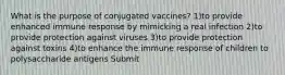 What is the purpose of conjugated vaccines? 1)to provide enhanced immune response by mimicking a real infection 2)to provide protection against viruses 3)to provide protection against toxins 4)to enhance the immune response of children to polysaccharide antigens Submit