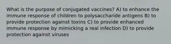 What is the purpose of conjugated vaccines? A) to enhance the immune response of children to polysaccharide antigens B) to provide protection against toxins C) to provide enhanced immune response by mimicking a real infection D) to provide protection against viruses