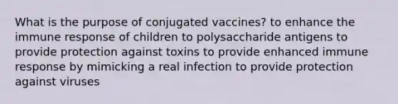 What is the purpose of conjugated vaccines? to enhance the immune response of children to polysaccharide antigens to provide protection against toxins to provide enhanced immune response by mimicking a real infection to provide protection against viruses