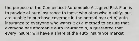 the purpose of the Connecticut Automobile Assigned Risk Plan is to provide a) auto insurance to those who otherwise qualify, but are unable to purchase coverage in the normal market b) auto insurance to everyone who wants it c) a method to ensure that everyone has affordable auto insurance d) a guarantee that every insurer will have a share of the auto insurance market